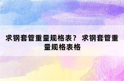 求钢套管重量规格表？ 求钢套管重量规格表格